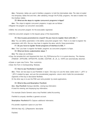 Ans : Temporary tables are used in Interface programs to hold the intermediate data. The data is loaded
into temporary tables first and then, after validating through the PL/SQL programs, the data is loaded into
the interface tables.
39. What are the steps to register concurrent programs in Apps?
Ans : The steps to register concurrent programs in apps are as follows :
 Register the program as concurrent executable.
 Define the concurrent program for the executable registered.
 Add the concurrent program to the request group of the responsibility
40. How to pass parameters to a report? Do you have to register them with AOL ?
Ans: You can define parameters in the define concurrent program form. There is no need to register the
parameters with AOL. But you may have to register the value sets for those parameters.
41. Do you have to register feeder programs of interface to AOL ?
Ans : Yes ! you have to register the feeder programs as concurrent programs to Apps.
42. What are forms customization steps ?
Ans: The steps are as follows :
 Copy the template.fmb and Appstand.fmb from AU_TOP/forms/us.Put it in custom directory. The libraries
(FNDSQF, APPCORE, APPDAYPK, GLOBE, CUSTOM, JE, JA, JL, VERT) are automatically attached .
 Create or open new Forms. Then customize.
 Save this Form in Corresponding Modules.
43. How to use Flexfieldsin reports?
Ans : There are two ways to use Flexfields in report. One way is to use the views (table name + ‘_KFV’ or
’_DFV’) created by apps, and use the concatenated_segments column which holds the concatenated
segments of the key or descriptive flexfields.
Or the other way is to use the FND user exits provided by oracle applications.
44. What is Key and Descriptive Flexfield.
Ans : Key Flexfield: #unique identifier, storing key information
# Used for entering and displaying key information.
For example Oracle General uses a key Flexfield called Accounting
Flexfield to uniquely identifies a general account.
Descriptive Flexfield: # To Capture additional information.
# to provide expansion space on your form
With the help of [] . [] Represents descriptive
Flexfield.
 