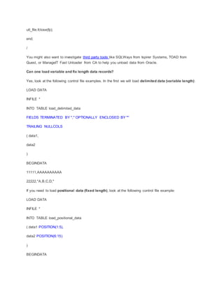 utl_file.fclose(fp);
end;
/
You might also want to investigate third party tools like SQLWays from Ispirer Systems, TOAD from
Quest, or ManageIT Fast Unloader from CA to help you unload data from Oracle.
Can one load variable and fix length data records?
Yes, look at the following control file examples. In the first we will load delimited data (variable length):
LOAD DATA
INFILE *
INTO TABLE load_delimited_data
FIELDS TERMINATED BY "," OPTIONALLY ENCLOSED BY '"'
TRAILING NULLCOLS
( data1,
data2
)
BEGINDATA
11111,AAAAAAAAAA
22222,"A,B,C,D,"
If you need to load positional data (fixed length), look at the following control file example:
LOAD DATA
INFILE *
INTO TABLE load_positional_data
( data1 POSITION(1:5),
data2 POSITION(6:15)
)
BEGINDATA
 