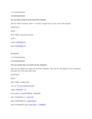 11111AAAAAAAAAA
22222BBBBBBBBBB
Can one skip header records load while loading?
Use the "SKIP n" keyword, where n = number of logical rows to skip. Look at this example:
LOAD DATA
INFILE *
INTO TABLE load_positional_data
SKIP 5
( data1 POSITION(1:5),
data2 POSITION(6:15)
)
BEGINDATA
11111AAAAAAAAAA
22222BBBBBBBBBB
Can one modify data as it loads into the database?
Data can be modified as it loads into the Oracle Database. Note that this only applies for the conventional
load path and not for direct path loads.
LOAD DATA
INFILE *
INTO TABLE modified_data
( rec_no "my_db_sequence.nextval",
region CONSTANT '31',
time_loaded "to_char(SYSDATE, 'HH24:MI')",
data1 POSITION(1:5) ":data1/100",
data2 POSITION(6:15) "upper(:data2)",
data3 POSITION(16:22)"to_date(:data3, 'YYMMDD')"
 