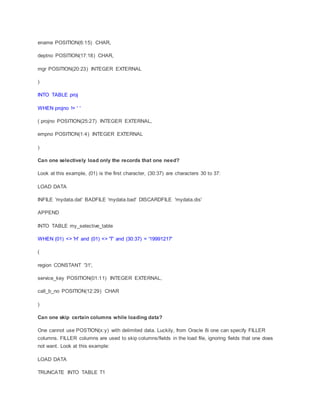 ename POSITION(6:15) CHAR,
deptno POSITION(17:18) CHAR,
mgr POSITION(20:23) INTEGER EXTERNAL
)
INTO TABLE proj
WHEN projno != ' '
( projno POSITION(25:27) INTEGER EXTERNAL,
empno POSITION(1:4) INTEGER EXTERNAL
)
Can one selectively load only the records that one need?
Look at this example, (01) is the first character, (30:37) are characters 30 to 37:
LOAD DATA
INFILE 'mydata.dat' BADFILE 'mydata.bad' DISCARDFILE 'mydata.dis'
APPEND
INTO TABLE my_selective_table
WHEN (01) <> 'H' and (01) <> 'T' and (30:37) = '19991217'
(
region CONSTANT '31',
service_key POSITION(01:11) INTEGER EXTERNAL,
call_b_no POSITION(12:29) CHAR
)
Can one skip certain columns while loading data?
One cannot use POSTION(x:y) with delimited data. Luckily, from Oracle 8i one can specify FILLER
columns. FILLER columns are used to skip columns/fields in the load file, ignoring fields that one does
not want. Look at this example:
LOAD DATA
TRUNCATE INTO TABLE T1
 