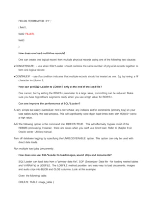 FIELDS TERMINATED BY ','
( field1,
field2 FILLER,
field3
)
How does one load multi-line records?
One can create one logical record from multiple physical records using one of the following two clauses:
 CONCATENATE: - use when SQL*Loader should combine the same number of physical records together to
form one logical record.
 CONTINUEIF - use if a condition indicates that multiple records should be treated as one. Eg. by having a '#'
character in column 1.
How can get SQL*Loader to COMMIT only at the end of the load file?
One cannot, but by setting the ROWS= parameter to a large value, committing can be reduced. Make
sure you have big rollback segments ready when you use a high value for ROWS=.
Can one improve the performance of SQL*Loader?
A very simple but easily overlooked hint is not to have any indexes and/or constraints (primary key) on your
load tables during the load process. This will significantly slow down load times even with ROWS= set to
a high value.
Add the following option in the command line: DIRECT=TRUE. This will effectively bypass most of the
RDBMS processing. However, there are cases when you can't use direct load. Refer to chapter 8 on
Oracle server Utilities manual.
Turn off database logging by specifying the UNRECOVERABLE option. This option can only be used with
direct data loads.
Run multiple load jobs concurrently.
How does one use SQL*Loader to load images, sound clips and documents?
SQL*Loader can load data from a "primary data file", SDF (Secondary Data file - for loading nested tables
and VARRAYs) or LOGFILE. The LOBFILE method provides and easy way to load documents, images
and audio clips into BLOB and CLOB columns. Look at this example:
Given the following table:
CREATE TABLE image_table (
 