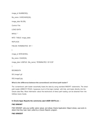 image_id NUMBER(5),
file_name VARCHAR2(30),
image_data BLOB);
Control File:
LOAD DATA
INFILE *
INTO TABLE image_table
REPLACE
FIELDS TERMINATED BY ','
(
image_id INTEGER(5),
file_name CHAR(30),
image_data LOBFILE (file_name) TERMINATED BY EOF
)
BEGINDATA
001,image1.gif
002,image2.jpg
What is the difference between the conventional and direct path loader?
The conventional path loader essentially loads the data by using standard INSERT statements. The direct
path loader (DIRECT=TRUE) bypasses much of the logic involved with that, and loads directly into the
Oracle data files. More information about the restrictions of direct path loading can be obtained from the
Utilities Users Guide.
In Oracle Apps Reports the commonly used USER EXITS are :-
FND SRWINIT
FND SRWINIT sets your profile option values and allows Oracle Application Object Library user exits to
detect that they have been called by a Oracle Reports program.
FND SRWEXIT
 