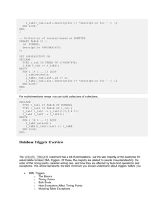 l_tab(l_tab.last).description := 'Description for ' || i;
END LOOP;
END;
/
-- Collection of records based on ROWTYPE.
CREATE TABLE t1 (
id NUMBER,
description VARCHAR2(50)
);
SET SERVEROUTPUT ON
DECLARE
TYPE t_tab IS TABLE OF t1%ROWTYPE;
l_tab t_tab := t_tab();
BEGIN
FOR i IN 1 .. 10 LOOP
l_tab.extend();
l_tab(l_tab.last).id := i;
l_tab(l_tab.last).description := 'Description for ' || i;
END LOOP;
END;
/
For multidimentional arrays you can build collections of collections.
DECLARE
TYPE t_tab1 IS TABLE OF NUMBER;
TYPE t_tab2 IS TABLE OF t_tab1;
l_tab1 t_tab1 := t_tab1(1,2,3,4,5);
l_tab2 t_tab2 := t_tab2();
BEGIN
FOR i IN 1 .. 10 LOOP
l_tab2.extend();
l_tab2(l_tab2.last) := l_tab1;
END LOOP;
END;
Database Triggers Overview
The CREATE TRIGGER statement has a lot of permutations, but the vast majority of the questions I'm
asked relate to basic DML triggers. Of those, the majority are related to people misunderstanding the
order of the timing points consider writing one. and how they are affected by bulk-bind operations and
exceptions. This article represents the bare minimum you should understand about triggers before you
 DML Triggers
o The Basics
o Timing Points
o Bulk Binds
o How Exceptions Affect Timing Points
o Mutating Table Exceptions
 