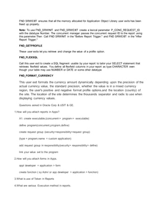 FND SRWEXIT ensures that all the memory allocated for Application Object Library user exits has been
freed up properly.
Note: To use FND_SRWINIT and FND_SRWEXIT create a lexical parameter P_CONC_REQUEST_ID
with the datatype Number. The concurrent manager passes the concurrent request ID to the report using
this parameter.Then Call FND SRWINIT in the "Before Report Trigger." and FND SRWEXIT in the "After
Report Trigger."
FND_GETPROFILE
These user exits let you retrieve and change the value of a profile option.
FND_FLEXSQL
Call this user exit to create a SQL fragment usable by your report to tailor your SELECT statement that
retrieves flexfield values. You define all flexfield columns in your report as type CHARACTER even
though your table may use NUMBER or DATE or some other datatype
FND_FORMAT_CURRENCY
This user exit formats the currency amount dynamically depending upon the precision of the
actual currency value, the standard precision, whether the value is in a mixed currency
region, the user's positive and negative format profile options,and the location (country) of
the site. The location of the site determines the thousands separator and radix to use when
displaying currency values.
Questions asked in Oracle Corp & USIT & GE.
1.How will you attach reports in Apps?
A1. create executable,(concurrent-> program-> executable)
define program(concurrent,program,define)
create request group (security>responsibility>request group)
(type = program,name = custom application)
add request group in responsibility(security> responsibility> define)
link your value set to the program
2.How will you attach forms in Apps.
appl developer > application > form
create function ( sy Adm/ or app developer > application > function)
3.What is use of Token in Reports
4.What are various Execution method in reports.
 
