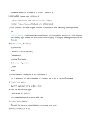To idendify a particular FF stored in GL_CODECOMBINATION
9.CUSTOM.PLL. various event in CUStom,pll.
New form instance ,new block instance , new item instance,
new item instance, new record instance, when validate record
10.When u defined Concurrent Program u defined incompatibilities what is Meaning of incompatibilities
??
[28] [29] [30] [31] [32] Identify programs that should not run simultaneously with your concurrent program
because they might interfere with its execution. You can specify your program as being incompatible with
itself.[33]
11.What is hirerachy of multi_org..
BusinessGroup
Legal Entity/Chart of Accounting
Opertaing Unit
Inventory Organization
SubInventory Organization
Loactor
R/R/B
12.What is difference between org_id and organization id.
org_id is operating unit and organization id is operating unit as well as inventoryOrganization
13.What is Profile options.
By which application setting can be modified .
14.Value set. And Validation types.
Value set are Lovs (long list )
None,dependent,indepndent,table,special ,pair,
15.What is Flexfield Qualifier.
To match the segments (natural,balancing,intercompay, cost center)
16.What is your structure of AFF.
 