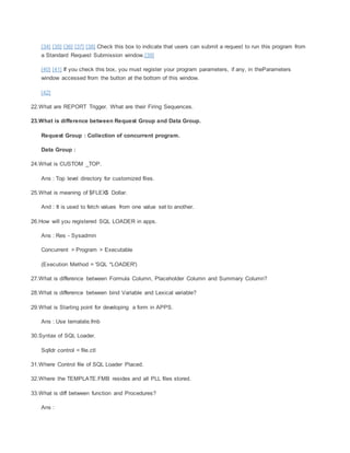 [34] [35] [36] [37] [38] Check this box to indicate that users can submit a request to run this program from
a Standard Request Submission window.[39]
[40] [41] If you check this box, you must register your program parameters, if any, in theParameters
window accessed from the button at the bottom of this window.
[42]
22.What are REPORT Trigger. What are their Firing Sequences.
23.What is difference between Request Group and Data Group.
Request Group : Collection of concurrent program.
Data Group :
24.What is CUSTOM _TOP.
Ans : Top level directory for customized files.
25.What is meaning of $FLEX$ Dollar.
And : It is used to fetch values from one value set to another.
26.How will you registered SQL LOADER in apps.
Ans : Res - Sysadmin
Concurrent > Program > Executable
(Execution Method = 'SQL *LOADER')
27.What is difference between Formula Column, Placeholder Column and Summary Column?
28.What is difference between bind Variable and Lexical variable?
29.What is Starting point for developing a form in APPS.
Ans : Use temalate.fmb
30.Syntax of SQL Loader.
Sqlldr control = file.ctl
31.Where Control file of SQL Loader Placed.
32.Where the TEMPLATE.FMB resides and all PLL files stored.
33.What is diff between function and Procedures?
Ans :
 