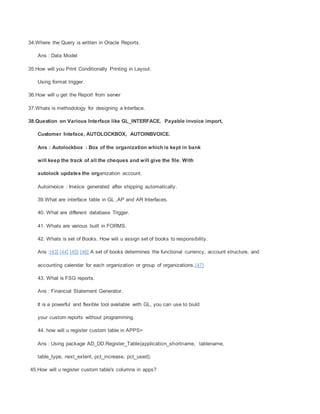 34.Where the Query is written in Oracle Reports.
Ans : Data Model
35.How will you Print Conditionally Printing in Layout.
Using format trigger.
36.How will u get the Report from server
37.Whats is methodology for designing a Interface.
38.Question on Various Interface like GL_INTERFACE, Payable invoice import,
Customer Inteface, AUTOLOCKBOX, AUTOINBVOICE.
Ans : Autolockbox : Box of the organization which is kept in bank
will keep the track of all the cheques and will give the file. With
autolock updates the organization account.
Autoinvoice : Invoice generated after shipping automatically.
39.What are interface table in GL ,AP and AR Interfaces.
40. What are different database Trigger.
41. Whats are various built in FORMS.
42. Whats is set of Books. How wiil u assign set of books to responsibility.
Ans :[43] [44] [45] [46] A set of books determines the functional currency, account structure, and
accounting calendar for each organization or group of organizations.[47]
43. What is FSG reports.
Ans : Financial Statement Generator.
It is a powerful and flexible tool available with GL, you can use to biuld
your custom reports without programming.
44. how will u register custom table in APPS>
Ans : Using package AD_DD.Register_Table(application_shortname, tablename,
table_type, next_extent, pct_increase, pct_used);
45.How will u register custom table's columns in apps?
 