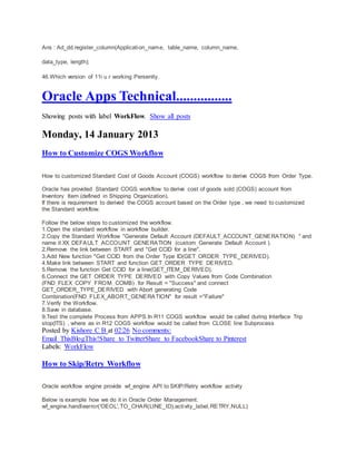 Ans : Ad_dd.register_column(Application_name, table_name, column_name,
data_type, length);
46.Which version of 11i u r working Persently.
Oracle Apps Technical................
Showing posts with label WorkFlow. Show all posts
Monday, 14 January 2013
How to Customize COGS Workflow
How to customized Standard Cost of Goods Account (COGS) workflow to derive COGS from Order Type.
Oracle has provided Standard COGS workflow to derive cost of goods sold (COGS) account from
Inventory Item (defined in Shipping Organization).
If there is requirement to derived the COGS account based on the Order type , we need to customized
the Standard workflow.
Follow the below steps to customized the workflow.
1.Open the standard workflow in workflow builder.
2.Copy the Standard Workflow "Generate Default Account (DEFAULT_ACCOUNT_GENERATION) " and
name it XX_DEFAULT_ACCOUNT_GENERATION (custom_Generate Default Account ).
2.Remove the link between START and "Get CCID for a line".
3.Add New function "Get CCID from the Order Type ID(GET_ORDER_TYPE_DERIVED).
4.Make link between START and function GET_ORDER_TYPE_DERIVED.
5.Remove the function Get CCID for a line(GET_ITEM_DERIVED).
6.Connect the GET_ORDER_TYPE_DERIVED with Copy Values from Code Combination
(FND_FLEX_COPY_FROM_COMB) for Result = "Success" and connect
GET_ORDER_TYPE_DERIVED with Abort generating Code
Combination(FND_FLEX_ABORT_GENERATION" for result ="Failure"
7.Verify the Workflow.
8.Save in database.
9.Test the complete Process from APPS.In R11 COGS workflow would be called during Interface Trip
stop(ITS) , where as in R12 COGS workflow would be called from CLOSE line Subprocess
Posted by Kishore C B at 02:26 No comments:
Email ThisBlogThis!Share to TwitterShare to FacebookShare to Pinterest
Labels: WorkFlow
How to Skip/Retry Workflow
Oracle workflow engine provide wf_engine API to SKIP/Retry workflow activity
Below is example how we do it in Oracle Order Management.
wf_engine.handleerror('OEOL',TO_CHAR(LINE_ID),activity_label,RETRY,NULL)
 
