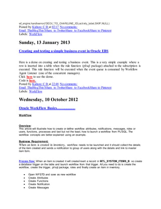 wf_engine.handleerror('OEOL',TO_CHAR(LINE_ID),activity_label,SKIP,NULL)
Posted by Kishore C B at 02:17 No comments:
Email ThisBlogThis!Share to TwitterShare to FacebookShare to Pinterest
Labels: WorkFlow
Sunday, 13 January 2013
Creating and testing a simple business event in Oracle EBS
Here is a demo on creating and testing a business event. This is a very simple example where a
row is inserted into a table when the rule function (pl/sql package) attached to the subscription is
executed. This rule function will be executed when the event queue is consumed by Workflow
Agent Listener (one of the concurrent managers).
Click here to see the demo.
Code is here.
Posted by Kishore C B at 22:48 No comments:
Email ThisBlogThis!Share to TwitterShare to FacebookShare to Pinterest
Labels: WorkFlow
Wednesday, 10 October 2012
Oracle WorkFlow Basics....................
WorkFlow
Overview:
This article will illustrate how to create or define workflow attributes, notifications, messages, roles or
users, functions, processes and last but not the least, how to launch a workflow from PL/SQL. The
workflow concepts are better explained using an example.
Business Requirement:
When an item is created in inventory, workflow needs to be launched and it should collect the details
of the item created and sends a notification to group of users along with the details and link to master
item form.
Process flow: When an item is created it will create/insert a record in MTL_SYSTEM_ITEMS_B so create
a database trigger on the table and launch workflow from that trigger. All you need to do is create the
workflow, create the trigger, pl/sql package, roles and finally create an item in inventory.
 Open WFSTD and save as new workflow
 Create Attributes
 Create Functions
 Create Notification
 Create Messages
 