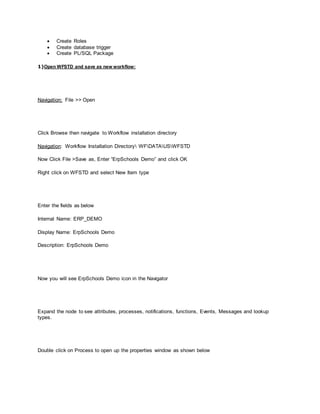  Create Roles
 Create database trigger
 Create PL/SQL Package
1)Open WFSTD and save as new workflow:
Navigation: File >> Open
Click Browse then navigate to Workflow installation directory
Navigation: Workflow Installation Directory WFDATAUSWFSTD
Now Click File >Save as, Enter “ErpSchools Demo” and click OK
Right click on WFSTD and select New Item type
Enter the fields as below
Internal Name: ERP_DEMO
Display Name: ErpSchools Demo
Description: ErpSchools Demo
Now you will see ErpSchools Demo icon in the Navigator
Expand the node to see attributes, processes, notifications, functions, Events, Messages and lookup
types.
Double click on Process to open up the properties window as shown below
 