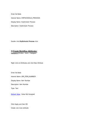 Enter the fields
Internal Name: ERPSCHOOLS_PROCESS
Display Name: ErpSchools Process
Description: ErpSchools Process
Double click ErpSchools Process Icon
2) Create Workflow Attributes:
Navigation:Window menu > Navigator
Right click on Attributes and click New Attribute
Enter the fields
Internal Name: ERP_ITEM_NUMBER
Display Name: Item Number
Description: Item Number
Type: Text
Default Value: Value Not Assigned
Click Apply and then OK
Create one more attribute
 