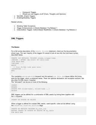 o Compound Triggers
o Should you use triggers at all? (Facts, Thoughts and Opinions)
 Non-DML (Event) Triggers
 Enabling/Disabling Triggers
Related articles.
 Mutating Table Exceptions
 Trigger Enhancements in Oracle Database 11g Release 1
 Cross-Edition Triggers: Edition-Based Redefinition in Oracle Database 11g Release 2
DML Triggers
The Basics
For a full syntax description of the CREATE TRIGGER statement, check out the documentation
shown here. The vast majority of the triggers I'm asked to look at use only the most basic syntax,
described below.
CREATE [OR REPLACE] TRIGGER schema.trigger-name
{BEFORE | AFTER} dml-event ON table-name
[FOR EACH ROW]
[DECLARE ...]
BEGIN
-- Your PL/SQL code goes here.
[EXCEPTION ...]
END;
/
The mandatory BEFORE or AFTER keyword and the optional FOR EACH ROW clause define the timing
point for the trigger, which is explained below. There are optional declaration and exception sections, like
any other PL/SQL block, if required.
The "dml-event" can be one or more of the following.
INSERT
UPDATE
UPDATE FOR column-name[, column-name ...]
DELETE
DML triggers can be defined for a combination of DML events by linking them together with
the OR keyword.
INSERT OR UPDATE OR DELETE
When a trigger is defined for multiple DML events, event-specific code can be defined using
the INSERTING, UPDATING, DELETING flags.
CREATE OR REPLACE TRIGGER my_test_trg
BEFORE INSERT OR UPDATE OR DELETE ON my_table
FOR EACH ROW
 