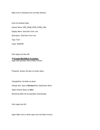 Right click on Attributes and click New Attribute
Enter the attribute fields
Internal Name: ERP_SEND_ITEM_FORM_LINK
Display Name: Send Item Form Link
Description: Send Item Form Link
Type: Form
Value: INVIDITM
Click Apply and then OK
3) Create Workflow Function:
Right click and then click on New Function
Properties window will open as shown below
Change/Enter the fields as below
Change Item Type to Standard from ErpSchools Demo
Select Internal Name as Start
Remaining fields will be populated automatically
Click Apply then OK
Again Right click on white space and click New Function
 