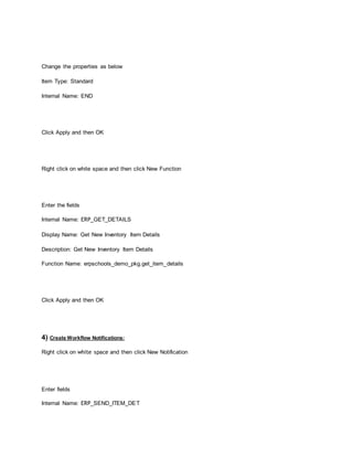 Change the properties as below
Item Type: Standard
Internal Name: END
Click Apply and then OK
Right click on white space and then click New Function
Enter the fields
Internal Name: ERP_GET_DETAILS
Display Name: Get New Inventory Item Details
Description: Get New Inventory Item Details
Function Name: erpschools_demo_pkg.get_item_details
Click Apply and then OK
4) Create Workflow Notifications:
Right click on white space and then click New Notification
Enter fields
Internal Name: ERP_SEND_ITEM_DET
 