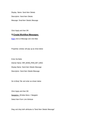Display Name: Send Item Detials
Description: Send Item Detials
Message: Sned Item Details Message
Click Apply and then OK
5) Create Workflow Messages:
Right click on Message and click New
Properties window will pop up as show below
Enter the fields
Internal Name: ERP_SEND_ITEM_DET_MSG
Display Name: Send Item Details Message
Description: Send Item Details Message
Go to Body Tab and enter as shown below
Click Apply and then OK
Navigation: Window Menu > Navigator
Select Item Form Link Attribute
Drag and drop both attributes to “Send Item Details Message”
 