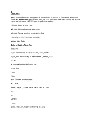 6)
Create Roles:
Adhoc roles can be created through PL/SQL from database or they can be created from Applications
using User Management Responsibility. If you use PL/SQL to create roles make sure you give all user
names and role names in UPPER case to avoid some problems
 Script to Create a Adhoc Role
 Script to Add user to existing Adhoc Role
 Script to Remove user from existing Adhoc Role
 Using Adhoc roles in workflow notifications
 Adhoc Roles Tables
Script to Create a Adhoc Role
DECLARE
lv_role varchar2(100) := ‘ERPSCHOOLS_DEMO_ROLE’;
lv_role_desc varchar2(100) := ‘ ERPSCHOOLS_DEMO_ROLE’;
BEGIN
wf_directory.CreateAdHocRole(lv_role,
lv_role_desc,
NULL,
NULL,
‘Role Demo for erpschool users’,
‘MAILHTML’,
‘NAME1 NAME2′, –USER NAME SHOULD BE IN CAPS
NULL,
NULL,
‘ACTIVE’,
NULL);
dbms_output.put_line(‘Created Role’ ||’ ‘||lv_role);
 