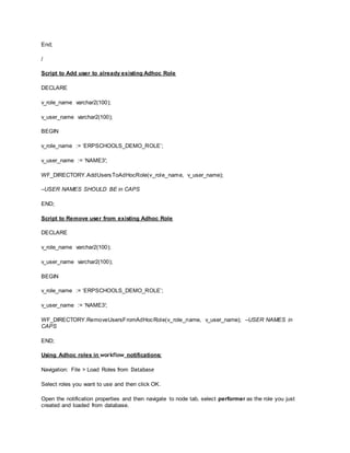 End;
/
Script to Add user to already existing Adhoc Role
DECLARE
v_role_name varchar2(100);
v_user_name varchar2(100);
BEGIN
v_role_name := ‘ERPSCHOOLS_DEMO_ROLE’;
v_user_name := ‘NAME3′;
WF_DIRECTORY.AddUsersToAdHocRole(v_role_name, v_user_name);
–USER NAMES SHOULD BE in CAPS
END;
Script to Remove user from existing Adhoc Role
DECLARE
v_role_name varchar2(100);
v_user_name varchar2(100);
BEGIN
v_role_name := ‘ERPSCHOOLS_DEMO_ROLE’;
v_user_name := ‘NAME3′;
WF_DIRECTORY.RemoveUsersFromAdHocRole(v_role_name, v_user_name); –USER NAMES in
CAPS
END;
Using Adhoc roles in workflow notifications:
Navigation: File > Load Roles from Database
Select roles you want to use and then click OK.
Open the notification properties and then navigate to node tab, select performer as the role you just
created and loaded from database.
 