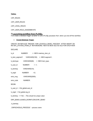 Tables:
 WF_ROLES
 WF_USER_ROLES
 WF_LOCAL_ROLES
 WF_USER_ROLE_ASSIGNMENTS
7) Launching workflow from PL/SQL:
First create a database trigger as below to call a PL/SQL procedure from which you kick off the workflow.
 Create Database Trigger
CREATE OR REPLACE TRIGGER “ERP_SCHOOLS_DEMO_TRIGGER” AFTER INSERT ON
INV.MTL_SYSTEM_ITEMS_B REFERENCING NEW AS NEW OLD AS OLD FOR EACH ROW
DECLARE
lv_id NUMBER := :NEW.inventory_item_id;
lv_item_segment1 VARCHAR2(100) := :NEW.segment1;
lv_itemtype VARCHAR2(80) := :NEW.item_type;
lv_user_id NUMBER := -1;
lv_itemkey VARCHAR2(10);
lv_orgid NUMBER :=2;
error_msg VARCHAR2(2000);
error_code NUMBER;
BEGIN
lv_user_id := fnd_global.user_id;
lv_orgid := fnd_global.org_id;
lv_itemkey := 1132; – This should be unique value
ERP_DEMO.LAUNCH_WORKFLOW(‘ERP_DEMO’
,lv_itemkey
,’ERPSCHOOLS_PROCESS’ –process name
 