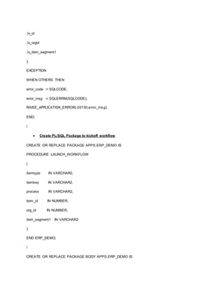,lv_id
,lv_orgid
,lv_item_segment1
);
EXCEPTION
WHEN OTHERS THEN
error_code := SQLCODE;
error_msg := SQLERRM(SQLCODE);
RAISE_APPLICATION_ERROR(-20150,error_msg);
END;
/
 Create PL/SQL Package to kickoff workflow
CREATE OR REPLACE PACKAGE APPS.ERP_DEMO IS
PROCEDURE LAUNCH_WORKFLOW
(
itemtype IN VARCHAR2,
itemkey IN VARCHAR2,
process IN VARCHAR2,
item_id IN NUMBER,
org_id IN NUMBER,
item_segment1 IN VARCHAR2
);
END ERP_DEMO;
/
CREATE OR REPLACE PACKAGE BODY APPS.ERP_DEMO IS
 