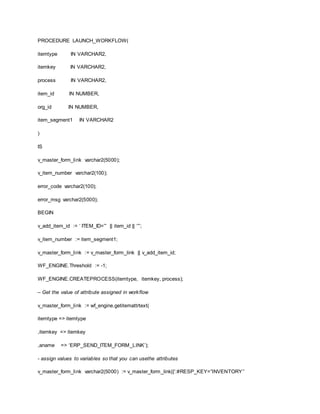 PROCEDURE LAUNCH_WORKFLOW(
itemtype IN VARCHAR2,
itemkey IN VARCHAR2,
process IN VARCHAR2,
item_id IN NUMBER,
org_id IN NUMBER,
item_segment1 IN VARCHAR2
)
IS
v_master_form_link varchar2(5000);
v_item_number varchar2(100);
error_code varchar2(100);
error_msg varchar2(5000);
BEGIN
v_add_item_id := ‘ ITEM_ID=”‘ || item_id || ‘”‘;
v_item_number := item_segment1;
v_master_form_link := v_master_form_link || v_add_item_id;
WF_ENGINE.Threshold := -1;
WF_ENGINE.CREATEPROCESS(itemtype, itemkey, process);
– Get the value of attribute assigned in workflow
v_master_form_link := wf_engine.getitemattrtext(
itemtype => itemtype
,itemkey => itemkey
,aname => ‘ERP_SEND_ITEM_FORM_LINK’);
- assign values to variables so that you can usethe attributes
v_master_form_link varchar2(5000) := v_master_form_link||’:#RESP_KEY=”INVENTORY”
 