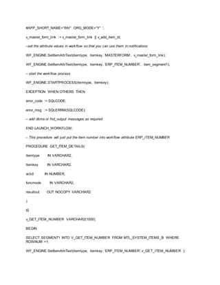 #APP_SHORT_NAME=”INV” ORG_MODE=”Y” ‘;
v_master_form_link := v_master_form_link || v_add_item_id;
–set the attribute values in workflow so that you can use them in notifications
WF_ENGINE.SetItemAttrText(itemtype, itemkey, ‘MASTERFORM’, v_master_form_link);
WF_ENGINE.SetItemAttrText(itemtype, itemkey, ‘ERP_ITEM_NUMBER’, item_segment1);
– start the workflow process
WF_ENGINE.STARTPROCESS(itemtype, itemkey);
EXCEPTION WHEN OTHERS THEN
error_code := SQLCODE;
error_msg := SQLERRM(SQLCODE);
– add dbms or fnd_output messages as required
END LAUNCH_WORKFLOW;
– This procedure will just put the item number into workflow attribute ERP_ITEM_NUMBER
PROCEDURE GET_ITEM_DETAILS(
itemtype IN VARCHAR2,
itemkey IN VARCHAR2,
actid IN NUMBER,
funcmode IN VARCHAR2,
resultout OUT NOCOPY VARCHAR2
)
IS
v_GET_ITEM_NUMBER VARCHAR2(1000);
BEGIN
SELECT SEGMENT1 INTO V_GET_ITEM_NUMBER FROM MTL_SYSTEM_ITEMS_B WHERE
ROWNUM =1;
WF_ENGINE.SetItemAttrText(itemtype, itemkey, ‘ERP_ITEM_NUMBER’,v_GET_ITEM_NUMBER );
 