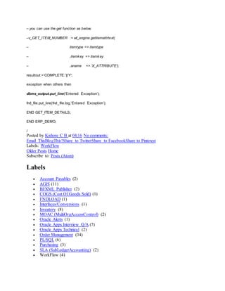 – you can use the get function as below.
–v_GET_ITEM_NUMBER := wf_engine.getitemattrtext(
– itemtype => itemtype
– ,itemkey => itemkey
– ,aname => ‘X_ATTRIBUTE’);
resultout:=’COMPLETE:’||’Y';
exception when others then
dbms_output.put_line(‘Entered Exception’);
fnd_file.put_line(fnd_file.log,’Entered Exception’);
END GET_ITEM_DETAILS;
END ERP_DEMO;
/
Posted by Kishore C B at 04:16 No comments:
Email ThisBlogThis!Share to TwitterShare to FacebookShare to Pinterest
Labels: WorkFlow
Older Posts Home
Subscribe to: Posts (Atom)
Labels
 Account Payables (2)
 AGIS (11)
 BI/XML Publisher (2)
 COGS (Cost Of Goods Sold) (1)
 FNDLOAD (1)
 Interfaces/Conversions (1)
 Inventory (8)
 MOAC (MultiOrgAccessControl) (2)
 Oracle Alerts (1)
 Oracle Apps Interview Q/A (7)
 Oracle Apps Technical (2)
 Order Management (34)
 PL/SQL (6)
 Purchasing (3)
 SLA (SubLedgerAccounting) (2)
 WorkFlow (4)
 