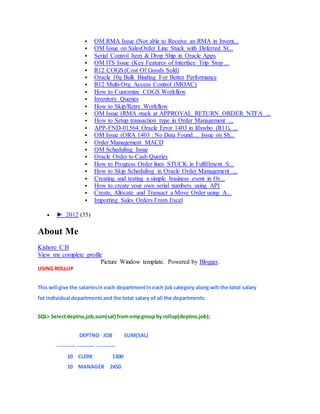  OM RMA Issue (Not able to Receive an RMA in Invent...
 OM Issue on SalesOrder Line Stuck with Deferred St...
 Serial Control Item & Drop Ship in Oracle Apps
 OM ITS Issue (Key Features of Interface Trip Stop ...
 R12 COGS (Cost Of Goods Sold)
 Oracle 10g Bulk Binding For Better Performance
 R12 Multi-Org Access Control (MOAC)
 How to Customize COGS Workflow
 Inventory Queries
 How to Skip/Retry Workflow
 OM Issue (RMA stuck at APPROVAL_RETURN_ORDER_NTFA ...
 How to Setup transaction type in Order Management ...
 APP-FND-01564. Oracle Error 1403 in fdxwho (R11i, ...
 OM Issue (ORA 1403 : No Data Found.... Issue on Sh...
 Order Management MACD
 OM Scheduling Issue
 Oracle Order to Cash Queries
 How to Progress Order lines STUCK in Fulfillment S...
 How to Skip Scheduling in Oracle Order Management ...
 Creating and testing a simple business event in Or...
 How to create your own serial numbers using API
 Create, Allocate and Transact a Move Order using A...
 Importing Sales Orders From Excel
 ► 2012 (35)
About Me
Kishore C B
View my complete profile
Picture Window template. Powered by Blogger.
USING ROLLUP
This will give the salariesin each departmentin each job category along wih the total salary
fot individual departmentsand the total salary of all the departments.
SQL> Selectdeptno,job,sum(sal) fromempgroupby rollup(deptno,job);
DEPTNO JOB SUM(SAL)
---------- --------- ----------
10 CLERK 1300
10 MANAGER 2450
 