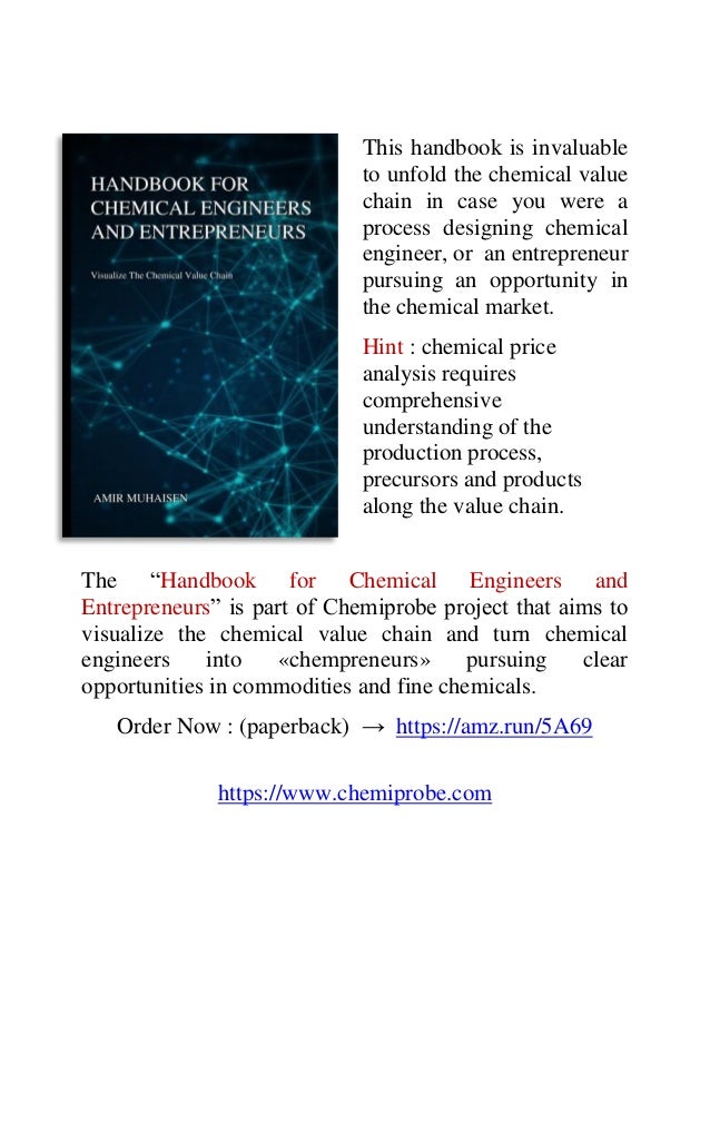 This handbook is invaluable
to unfold the chemical value
chain in case you were a
process designing chemical
engineer, or an entrepreneur
pursuing an opportunity in
the chemical market.
Hint : chemical price
analysis requires
comprehensive
understanding of the
production process,
precursors and products
along the value chain.
The “Handbook for Chemical Engineers and
Entrepreneurs” is part of Chemiprobe project that aims to
visualize the chemical value chain and turn chemical
engineers into «chempreneurs» pursuing clear
opportunities in commodities and fine chemicals.
Order Now : (paperback) → https://amz.run/5A69
https://www.chemiprobe.com
 