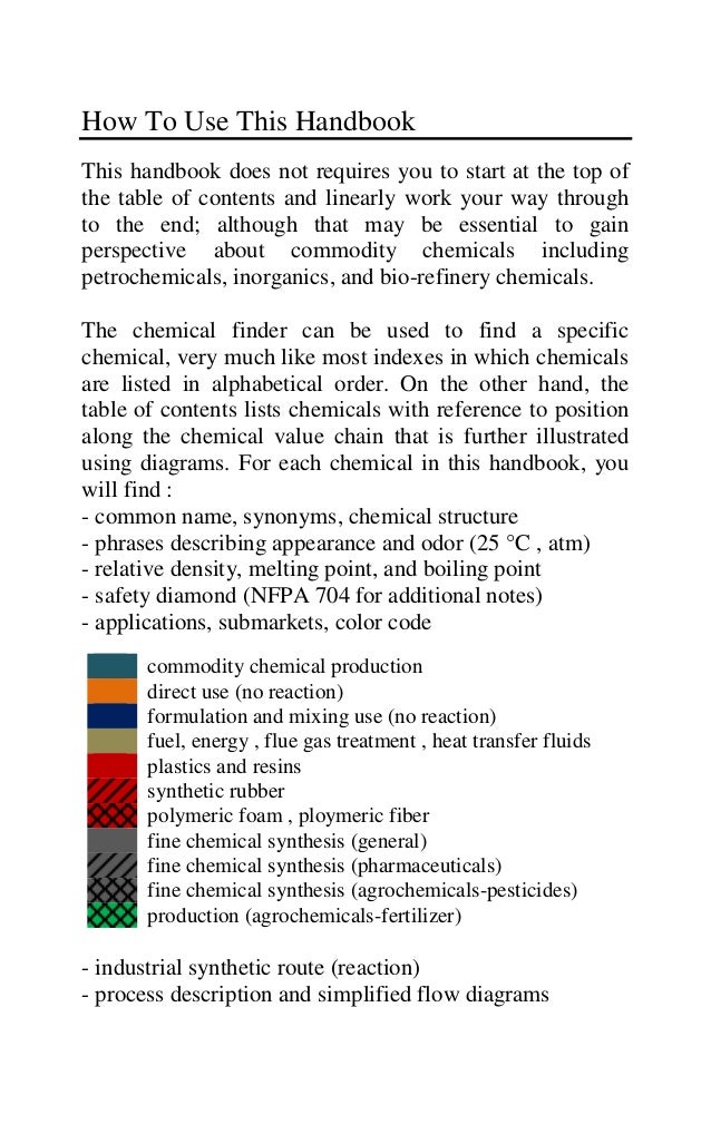 How To Use This Handbook
This handbook does not requires you to start at the top of
the table of contents and linearly work your way through
to the end; although that may be essential to gain
perspective about commodity chemicals including
petrochemicals, inorganics, and bio-refinery chemicals.
The chemical finder can be used to find a specific
chemical, very much like most indexes in which chemicals
are listed in alphabetical order. On the other hand, the
table of contents lists chemicals with reference to position
along the chemical value chain that is further illustrated
using diagrams. For each chemical in this handbook, you
will find :
- common name, synonyms, chemical structure
- phrases describing appearance and odor (25 °C , atm)
- relative density, melting point, and boiling point
- safety diamond (NFPA 704 for additional notes)
- applications, submarkets, color code
- industrial synthetic route (reaction)
- process description and simplified flow diagrams
commodity chemical production
direct use (no reaction)
formulation and mixing use (no reaction)
fuel, energy , flue gas treatment , heat transfer fluids
plastics and resins
synthetic rubber
polymeric foam , ploymeric fiber
fine chemical synthesis (general)
fine chemical synthesis (pharmaceuticals)
fine chemical synthesis (agrochemicals-pesticides)
production (agrochemicals-fertilizer)
 