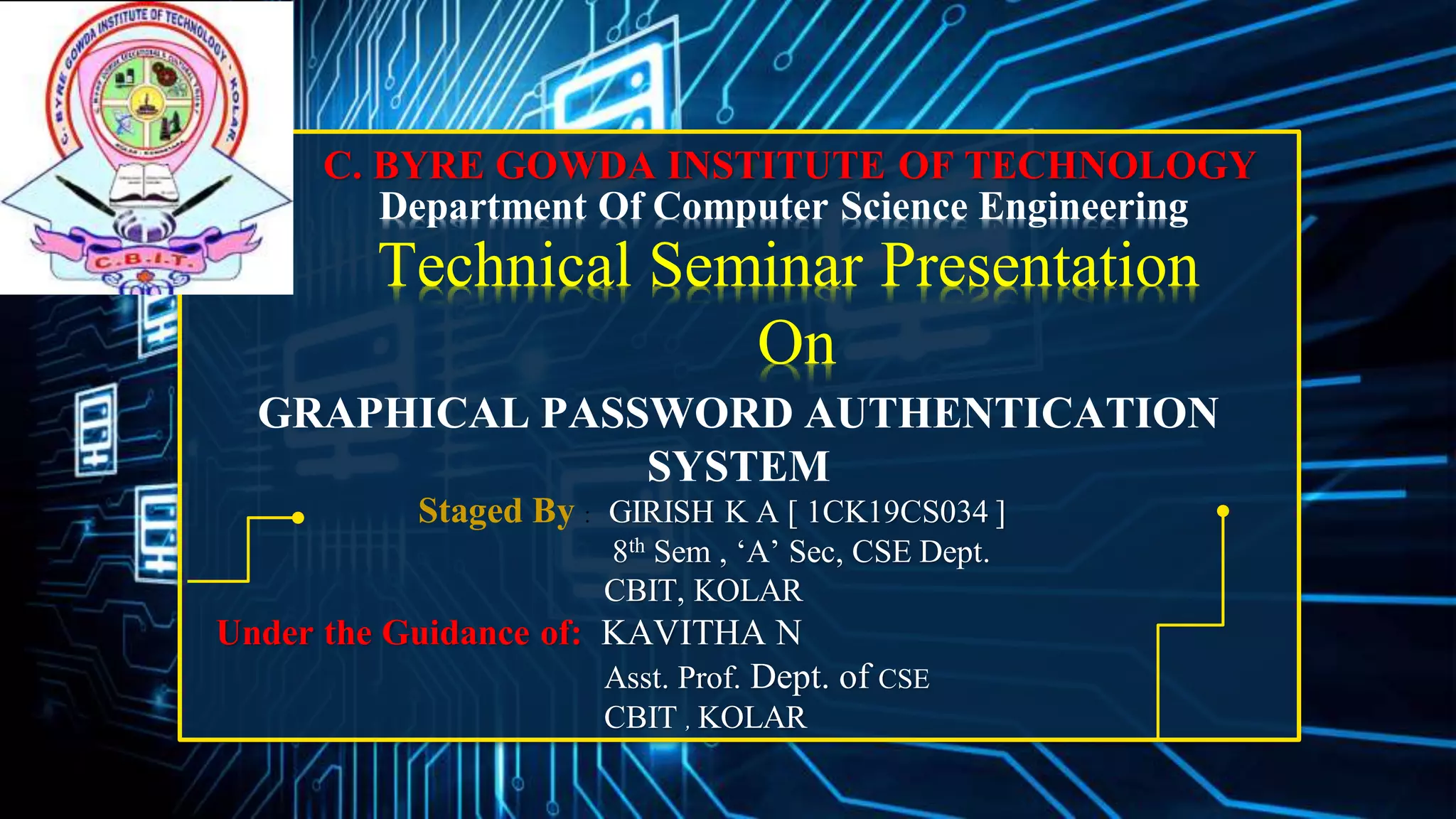 C. BYRE GOWDA INSTITUTE OF TECHNOLOGY
Department Of Computer Science Engineering
GRAPHICAL PASSWORD AUTHENTICATION
SYSTEM
Staged By : GIRISH K A [ 1CK19CS034 ]
8th Sem , ‘A’ Sec, CSE Dept.
CBIT, KOLAR
Under the Guidance of: KAVITHA N
Asst. Prof. Dept. of CSE
CBIT , KOLAR
Technical Seminar Presentation
On
 