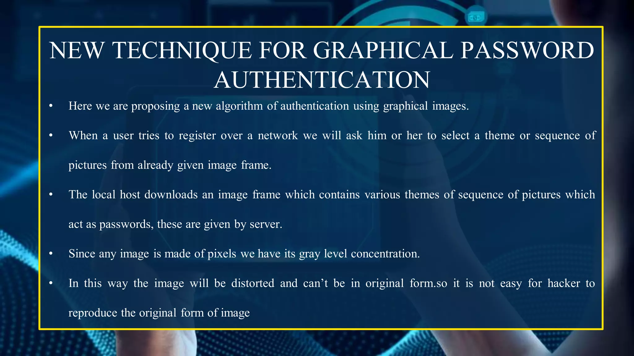 NEW TECHNIQUE FOR GRAPHICAL PASSWORD
AUTHENTICATION
• Here we are proposing a new algorithm of authentication using graphical images.
• When a user tries to register over a network we will ask him or her to select a theme or sequence of
pictures from already given image frame.
• The local host downloads an image frame which contains various themes of sequence of pictures which
act as passwords, these are given by server.
• Since any image is made of pixels we have its gray level concentration.
• In this way the image will be distorted and can’t be in original form.so it is not easy for hacker to
reproduce the original form of image
 