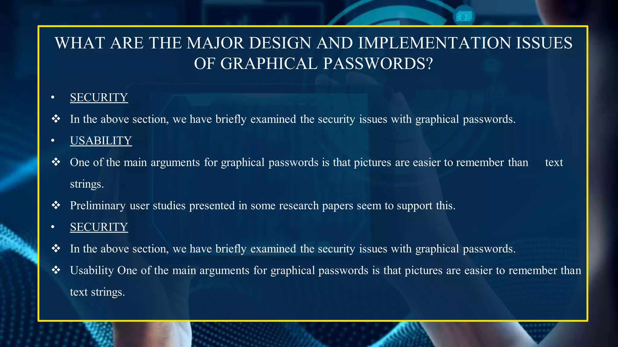 WHAT ARE THE MAJOR DESIGN AND IMPLEMENTATION ISSUES
OF GRAPHICAL PASSWORDS?
• SECURITY
 In the above section, we have briefly examined the security issues with graphical passwords.
• USABILITY
 One of the main arguments for graphical passwords is that pictures are easier to remember than text
strings.
 Preliminary user studies presented in some research papers seem to support this.
• SECURITY
 In the above section, we have briefly examined the security issues with graphical passwords.
 Usability One of the main arguments for graphical passwords is that pictures are easier to remember than
text strings.
 