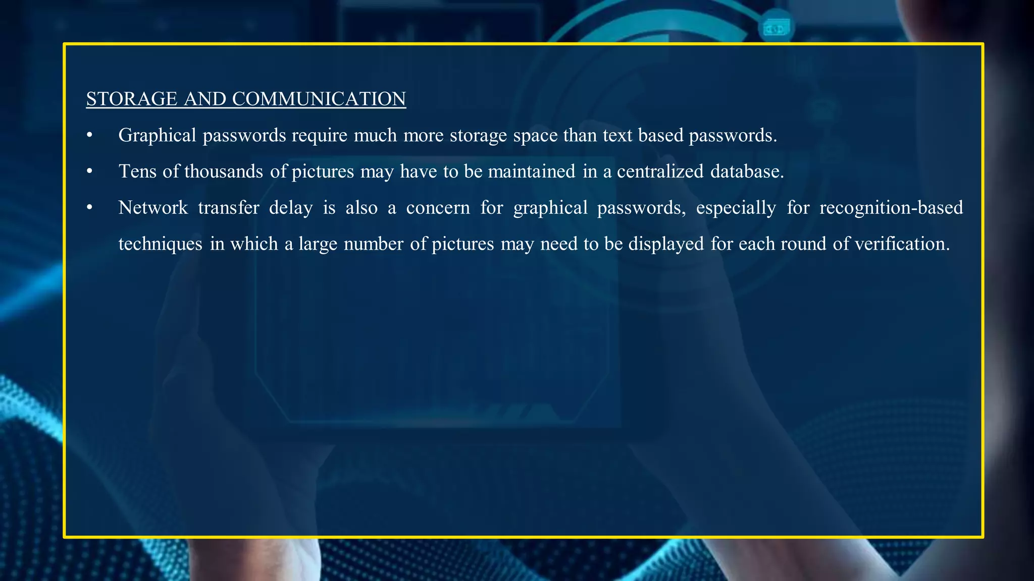STORAGE AND COMMUNICATION
• Graphical passwords require much more storage space than text based passwords.
• Tens of thousands of pictures may have to be maintained in a centralized database.
• Network transfer delay is also a concern for graphical passwords, especially for recognition-based
techniques in which a large number of pictures may need to be displayed for each round of verification.
 