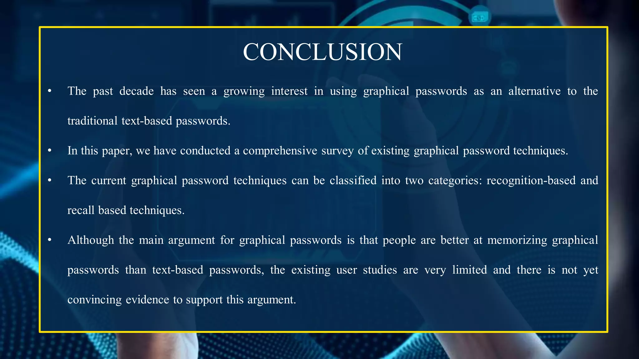 CONCLUSION
• The past decade has seen a growing interest in using graphical passwords as an alternative to the
traditional text-based passwords.
• In this paper, we have conducted a comprehensive survey of existing graphical password techniques.
• The current graphical password techniques can be classified into two categories: recognition-based and
recall based techniques.
• Although the main argument for graphical passwords is that people are better at memorizing graphical
passwords than text-based passwords, the existing user studies are very limited and there is not yet
convincing evidence to support this argument.
 