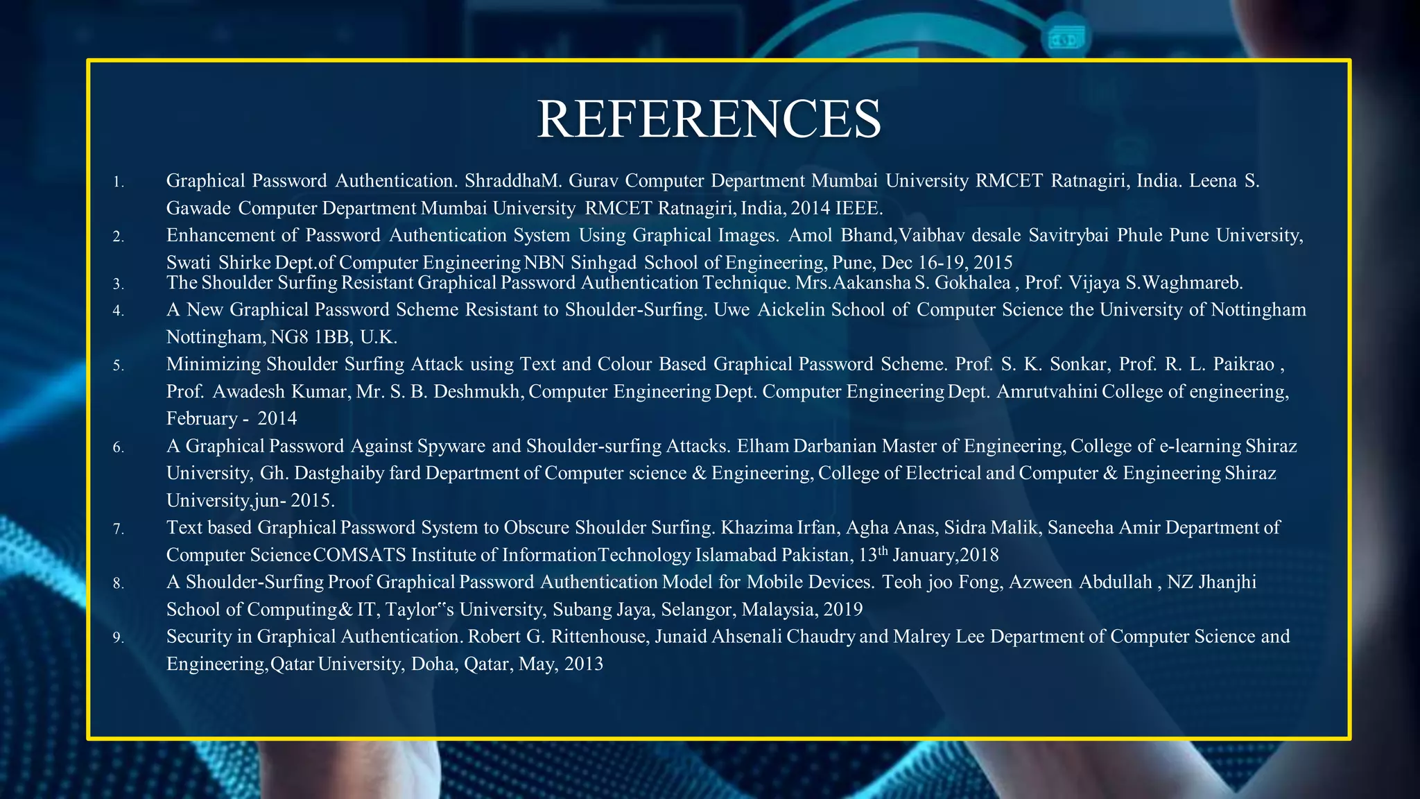 REFERENCES
1. Graphical Password Authentication. ShraddhaM. Gurav Computer Department Mumbai University RMCET Ratnagiri, India. Leena S.
Gawade Computer Department Mumbai University RMCET Ratnagiri, India, 2014 IEEE.
2. Enhancement of Password Authentication System Using Graphical Images. Amol Bhand,Vaibhav desale Savitrybai Phule Pune University,
Swati Shirke Dept.of Computer EngineeringNBN Sinhgad School of Engineering, Pune, Dec 16-19, 2015
3. The Shoulder Surfing Resistant Graphical Password Authentication Technique. Mrs.Aakansha S. Gokhalea , Prof. Vijaya S.Waghmareb.
4. A New Graphical Password Scheme Resistant to Shoulder-Surfing. Uwe Aickelin School of Computer Science the University of Nottingham
Nottingham, NG8 1BB, U.K.
5. Minimizing Shoulder Surfing Attack using Text and Colour Based Graphical Password Scheme. Prof. S. K. Sonkar, Prof. R. L. Paikrao ,
Prof. Awadesh Kumar, Mr. S. B. Deshmukh, Computer Engineering Dept. Computer EngineeringDept. Amrutvahini College of engineering,
February - 2014
6. A Graphical Password Against Spyware and Shoulder-surfing Attacks. Elham Darbanian Master of Engineering, College of e-learning Shiraz
University, Gh. Dastghaiby fard Department of Computer science & Engineering, College of Electrical and Computer & Engineering Shiraz
University,jun- 2015.
7. Text based Graphical Password System to Obscure Shoulder Surfing. Khazima Irfan, Agha Anas, Sidra Malik, Saneeha Amir Department of
Computer ScienceCOMSATS Institute of InformationTechnology Islamabad Pakistan, 13th January,2018
8. A Shoulder-Surfing Proof Graphical Password Authentication Model for Mobile Devices. Teoh joo Fong, Azween Abdullah , NZ Jhanjhi
School of Computing& IT, Taylor‟s University, Subang Jaya, Selangor, Malaysia, 2019
9. Security in Graphical Authentication. Robert G. Rittenhouse, Junaid Ahsenali Chaudry and Malrey Lee Department of Computer Science and
Engineering,Qatar University, Doha, Qatar, May, 2013
 