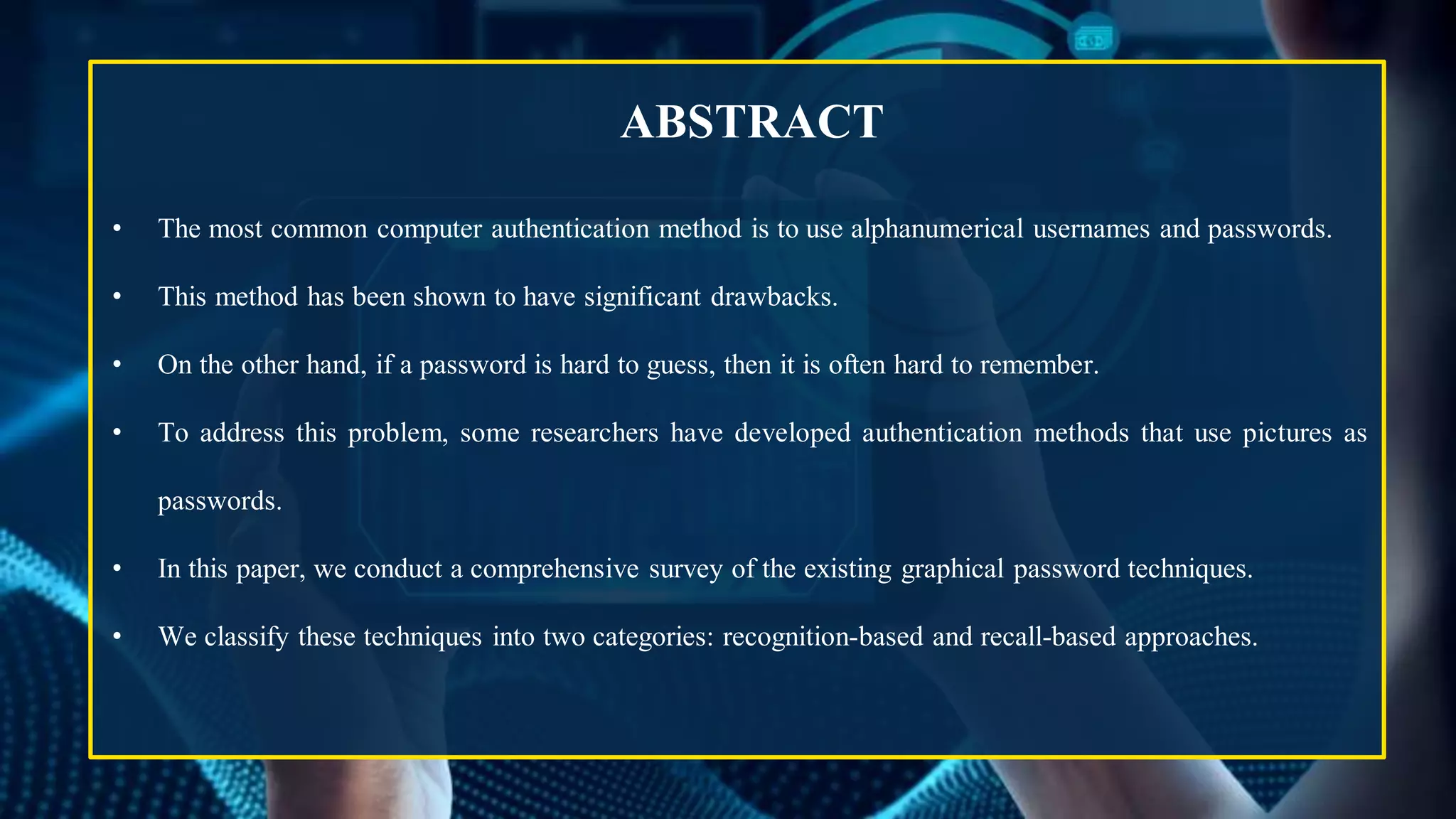 ABSTRACT
• The most common computer authentication method is to use alphanumerical usernames and passwords.
• This method has been shown to have significant drawbacks.
• On the other hand, if a password is hard to guess, then it is often hard to remember.
• To address this problem, some researchers have developed authentication methods that use pictures as
passwords.
• In this paper, we conduct a comprehensive survey of the existing graphical password techniques.
• We classify these techniques into two categories: recognition-based and recall-based approaches.
 