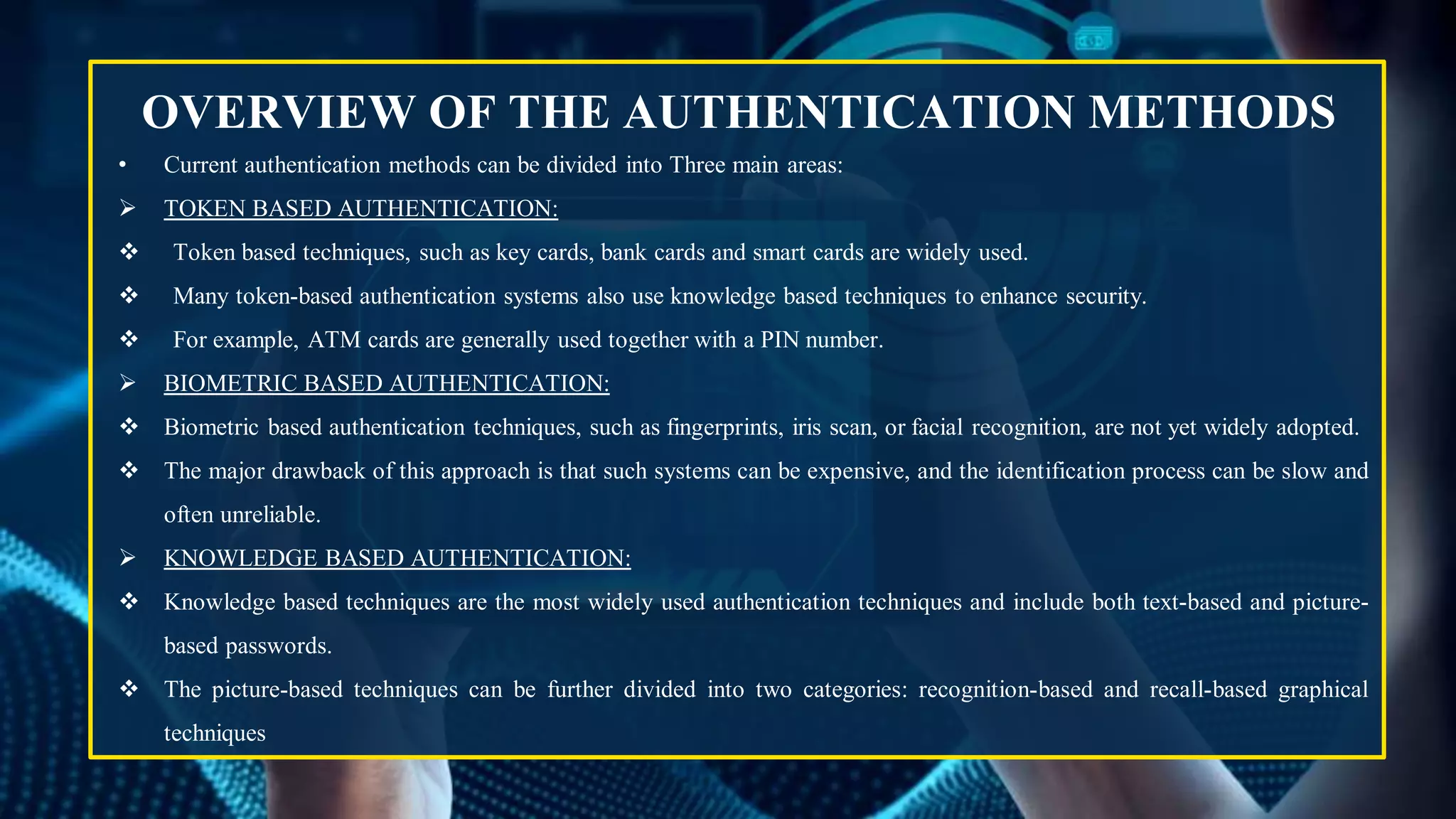 OVERVIEW OF THE AUTHENTICATION METHODS
• Current authentication methods can be divided into Three main areas:
 TOKEN BASED AUTHENTICATION:
 Token based techniques, such as key cards, bank cards and smart cards are widely used.
 Many token-based authentication systems also use knowledge based techniques to enhance security.
 For example, ATM cards are generally used together with a PIN number.
 BIOMETRIC BASED AUTHENTICATION:
 Biometric based authentication techniques, such as fingerprints, iris scan, or facial recognition, are not yet widely adopted.
 The major drawback of this approach is that such systems can be expensive, and the identification process can be slow and
often unreliable.
 KNOWLEDGE BASED AUTHENTICATION:
 Knowledge based techniques are the most widely used authentication techniques and include both text-based and picture-
based passwords.
 The picture-based techniques can be further divided into two categories: recognition-based and recall-based graphical
techniques
 