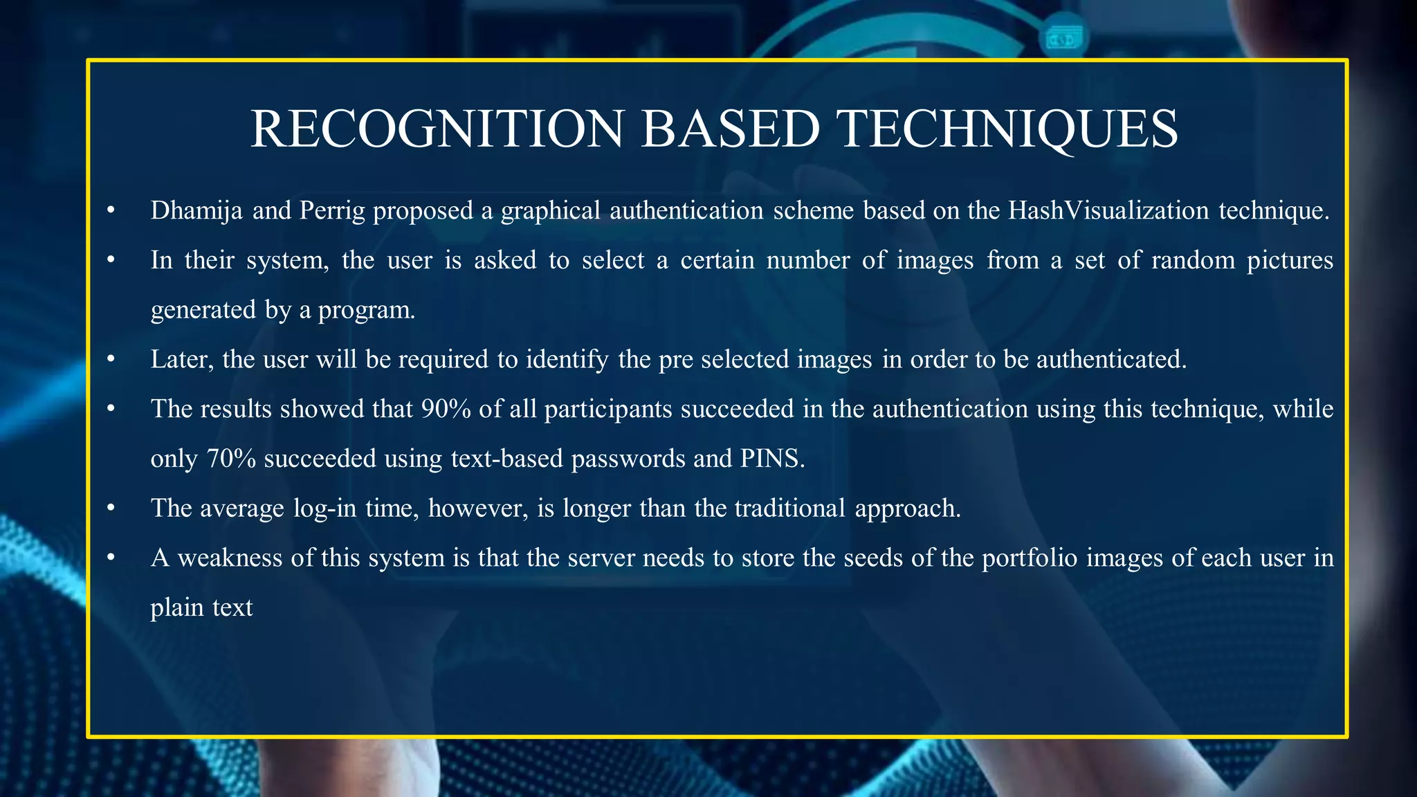 • Dhamija and Perrig proposed a graphical authentication scheme based on the HashVisualization technique.
• In their system, the user is asked to select a certain number of images from a set of random pictures
generated by a program.
• Later, the user will be required to identify the pre selected images in order to be authenticated.
• The results showed that 90% of all participants succeeded in the authentication using this technique, while
only 70% succeeded using text-based passwords and PINS.
• The average log-in time, however, is longer than the traditional approach.
• A weakness of this system is that the server needs to store the seeds of the portfolio images of each user in
plain text
RECOGNITION BASED TECHNIQUES
 