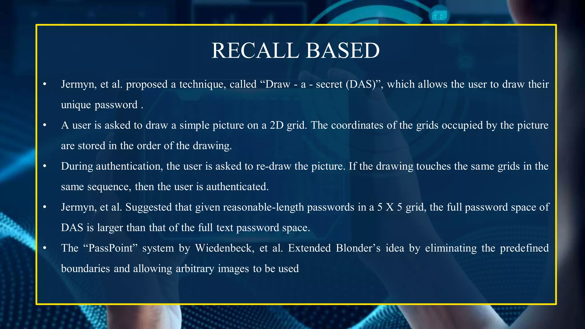 RECALL BASED
• Jermyn, et al. proposed a technique, called “Draw - a - secret (DAS)”, which allows the user to draw their
unique password .
• A user is asked to draw a simple picture on a 2D grid. The coordinates of the grids occupied by the picture
are stored in the order of the drawing.
• During authentication, the user is asked to re-draw the picture. If the drawing touches the same grids in the
same sequence, then the user is authenticated.
• Jermyn, et al. Suggested that given reasonable-length passwords in a 5 X 5 grid, the full password space of
DAS is larger than that of the full text password space.
• The “PassPoint” system by Wiedenbeck, et al. Extended Blonder’s idea by eliminating the predefined
boundaries and allowing arbitrary images to be used
 