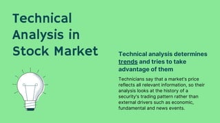 Technical
Analysis in
Stock Market
Technicians say that a market's price
reflects all relevant information, so their
analysis looks at the history of a
security's trading pattern rather than
external drivers such as economic,
fundamental and news events.
Technical analysis determines
trends and tries to take
advantage of them
 