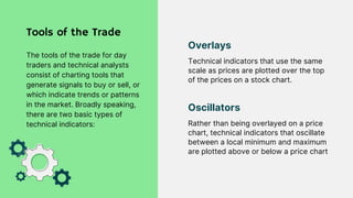 Technical indicators that use the same
scale as prices are plotted over the top
of the prices on a stock chart.
Overlays
Rather than being overlayed on a price
chart, technical indicators that oscillate
between a local minimum and maximum
are plotted above or below a price chart
Oscillators
Tools of the Trade
The tools of the trade for day
traders and technical analysts
consist of charting tools that
generate signals to buy or sell, or
which indicate trends or patterns
in the market. Broadly speaking,
there are two basic types of
technical indicators:
 