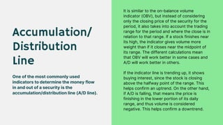 Accumulation/
Distribution
Line
One of the most commonly used
indicators to determine the money flow
in and out of a security is the
accumulation/distribution line (A/D line).
It is similar to the on-balance volume
indicator (OBV), but instead of considering
only the closing price of the security for the
period, it also takes into account the trading
range for the period and where the close is in
relation to that range. If a stock finishes near
its high, the indicator gives volume more
weight than if it closes near the midpoint of
its range. The different calculations mean
that OBV will work better in some cases and
A/D will work better in others.
If the indicator line is trending up, it shows
buying interest, since the stock is closing
above the halfway point of the range. This
helps confirm an uptrend. On the other hand,
if A/D is falling, that means the price is
finishing in the lower portion of its daily
range, and thus volume is considered
negative. This helps confirm a downtrend.
 