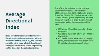 Average
Directional
Index
It is a trend indicator used to measure
the strength and momentum of a trend.
When the ADX is above 40, the trend is
considered to have a lot of directional
strength, either up or down, depending
on the direction the price is moving.
ADX above 20 and DI+ above DI-: That's
an uptrend.
ADX above 20 and DI- above DI+: That's a
downtrend.
ADX below 20 is a weak trend or ranging
period, often associated with the DI- and
DI+ rapidly crisscrossing each other.
The ADX is the main line on the indicator,
usually colored black. There are two
additional lines that can be optionally shown.
These are DI+ and DI-. These lines are often
colored red and green, respectively. All three
lines work together to show the direction of
the trend as well as the momentum of the
trend.
 
