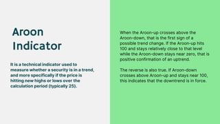 Aroon
Indicator
It is a technical indicator used to
measure whether a security is in a trend,
and more specifically if the price is
hitting new highs or lows over the
calculation period (typically 25).
When the Aroon-up crosses above the
Aroon-down, that is the first sign of a
possible trend change. If the Aroon-up hits
100 and stays relatively close to that level
while the Aroon-down stays near zero, that is
positive confirmation of an uptrend.
The reverse is also true. If Aroon-down
crosses above Aroon-up and stays near 100,
this indicates that the downtrend is in force.
 