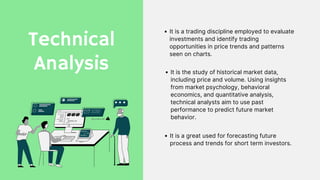 Technical
Analysis
It is a trading discipline employed to evaluate
investments and identify trading
opportunities in price trends and patterns
seen on charts.
It is the study of historical market data,
including price and volume. Using insights
from market psychology, behavioral
economics, and quantitative analysis,
technical analysts aim to use past
performance to predict future market
behavior.
It is a great used for forecasting future
process and trends for short term investors.
 