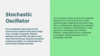 Stochastic
Oscillator
It is an indicator that measures the
current price relative to the price range
over a number of periods. Plotted
between zero and 100, the idea is that,
when the trend is up, the price should be
making new highs. In a downtrend, the
price tends to make new lows.
The stochastic moves up and down relatively
quickly as it is rare for the price to make
continual highs, keeping the stochastic near,
100 or continual lows, keeping the stochastic
near zero. Therefore, the stochastic is often
used as an overbought and oversold
indicator. Values above 80 are considered
overbought, while levels below 20 are
considered oversold.
 