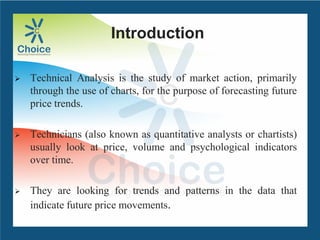 Introduction
 Technical Analysis is the study of market action, primarily
through the use of charts, for the purpose of forecasting future
price trends.
 Technicians (also known as quantitative analysts or chartists)
usually look at price, volume and psychological indicators
over time.
 They are looking for trends and patterns in the data that
indicate future price movements.
 