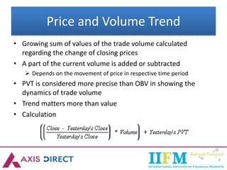 Price and Volume Trend
• Growing sum of values of the trade volume calculated
regarding the change of closing prices
• A part of the current volume is added or subtracted
 Depends on the movement of price in respective time period
• PVT is considered more precise than OBV in showing the
dynamics of trade volume
• Trend matters more than value
• Calculation
 