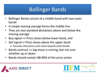 13
Bollinger Bands
• Bollinger Bands consist of a middle band with two outer
bands
• A simple moving average forms the middle line
• They are two standard deviations above and below the
moving average
• Buy signal => Price closes below lower band, and
• Sell signal=> Price closes above the upper band
 Assumes that prices cant move beyond outer bonds
• Bands contract => big move is coming, but not sure
whether up or down
• Bands should contain 88-89% of the price action
 