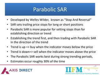Parabolic SAR
• Developed by Welles Wilder, known as “Stop And Reversal”
• SAR sets trailing price stops for long or short positions
• Parabolic SAR is more popular for setting stops than for
establishing direction or trend
• Establishing the trend first, and then trading with Parabolic SAR
in the direction of the trend
• Trend is up => buy when the indicator moves below the price
• Trend is down=> sell when the indicator moves above the price
• The Parabolic SAR works best during strong trending periods,
• Estimates occur roughly 30% of the time
 